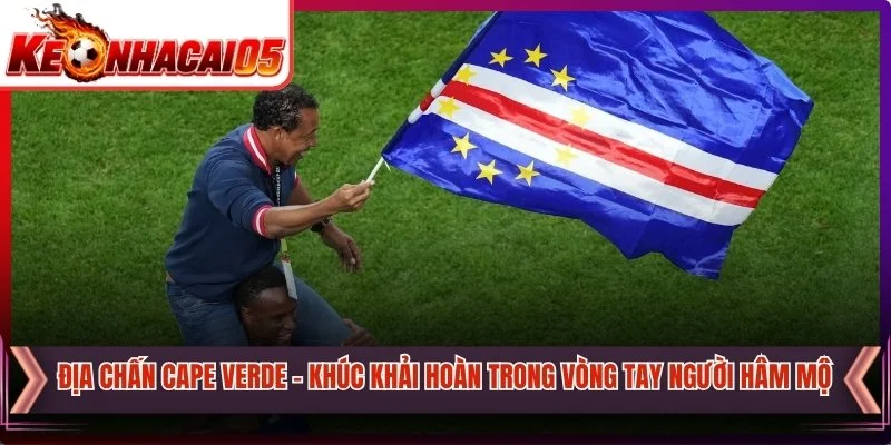 Địa Chấn Cape Verde - Khúc Khải Hoàn Trong Vòng Tay Người Hâm Mộ