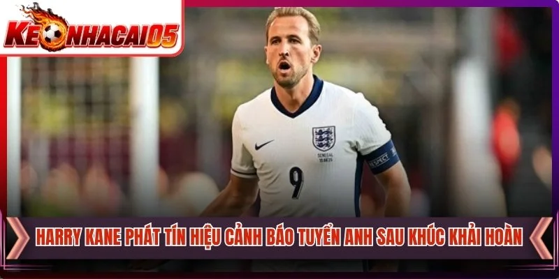 Harry Kane Phát Tín Hiệu Cảnh Báo Tuyển Anh Sau Khúc Khải Hoàn