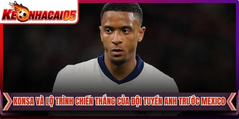 Konsa Và Lộ Trình Chiến Thắng Của Đội Tuyển Anh Trước Mexico